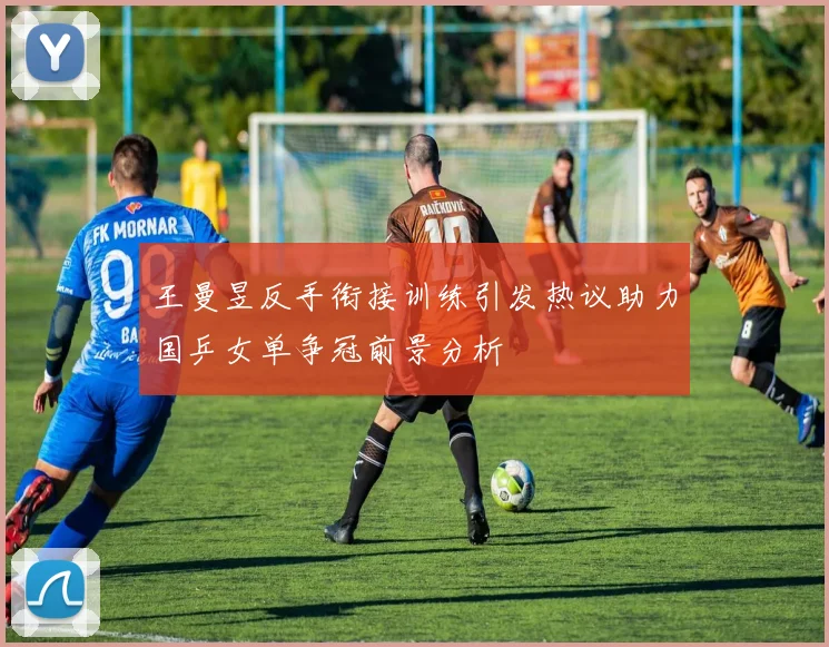 王曼昱反手衔接训练引发热议助力国乒女单争冠前景分析
