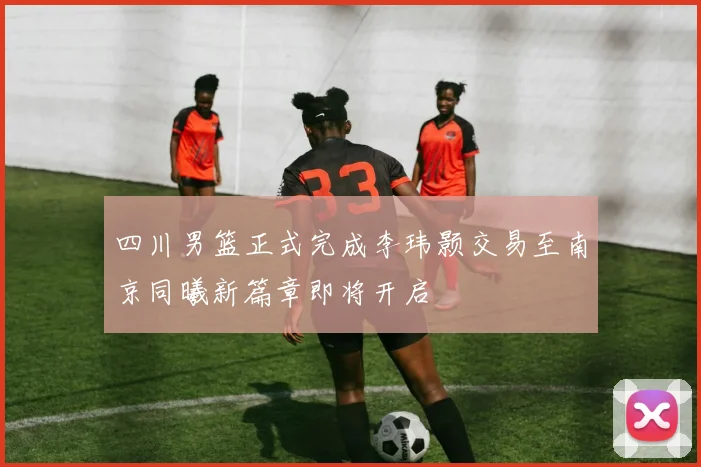 四川男篮正式完成李玮颢交易至南京同曦新篇章即将开启