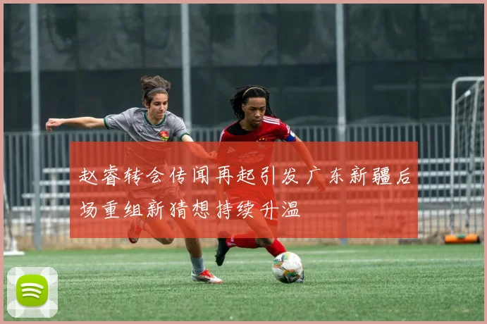 赵睿转会传闻再起引发广东新疆后场重组新猜想持续升温