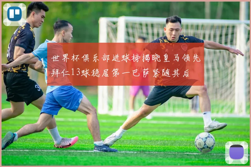 世界杯俱乐部进球榜揭晓皇马领先拜仁13球稳居第一巴萨紧随其后